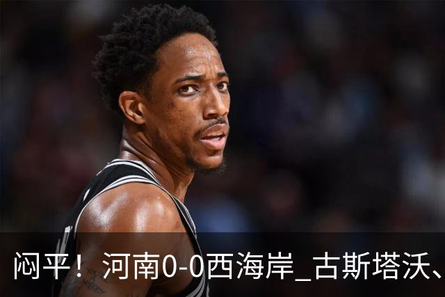 闷平！河南0-0西海岸 古斯塔沃、何超中框 阿布拉汗替补席染红