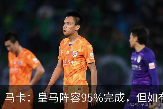 马卡：皇马阵容95%完成，但如有出售球员也不排除新援加盟